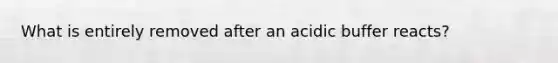 What is entirely removed after an acidic buffer reacts?