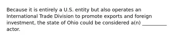 Because it is entirely a U.S. entity but also operates an International Trade Division to promote exports and foreign investment, the state of Ohio could be considered a(n) __________ actor.