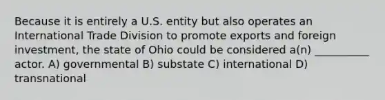 Because it is entirely a U.S. entity but also operates an International Trade Division to promote exports and foreign investment, the state of Ohio could be considered a(n) __________ actor. A) governmental B) substate C) international D) transnational