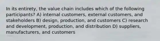 In its entirety, the value chain includes which of the following participants? A) internal customers, external customers, and stakeholders B) design, production, and customers C) research and development, production, and distribution D) suppliers, manufacturers, and customers