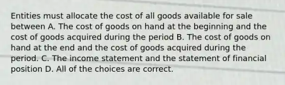 Entities must allocate the cost of all goods available for sale between A. The cost of goods on hand at the beginning and the cost of goods acquired during the period B. The cost of goods on hand at the end and the cost of goods acquired during the period. C. The <a href='https://www.questionai.com/knowledge/kCPMsnOwdm-income-statement' class='anchor-knowledge'>income statement</a> and the statement of financial position D. All of the choices are correct.