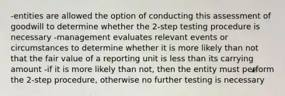 -entities are allowed the option of conducting this assessment of goodwill to determine whether the 2-step testing procedure is necessary -management evaluates relevant events or circumstances to determine whether it is more likely than not that the fair value of a reporting unit is less than its carrying amount -if it is more likely than not, then the entity must perform the 2-step procedure, otherwise no further testing is necessary