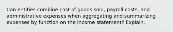 Can entities combine cost of goods​ sold, payroll​ costs, and administrative expenses when aggregating and summarizing expenses by function on the income​ statement? Explain.