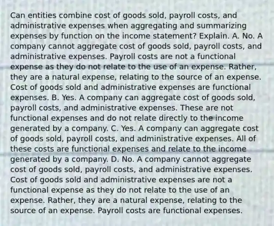 Can entities combine cost of goods​ sold, payroll​ costs, and administrative expenses when aggregating and summarizing expenses by function on the income​ statement? Explain. A. No. A company cannot aggregate cost of goods​ sold, payroll​ costs, and administrative expenses. Payroll costs are not a functional expense as they do not relate to the use of an expense.​ Rather, they are a natural​ expense, relating to the source of an expense. Cost of goods sold and administrative expenses are functional expenses. B. Yes. A company can aggregate cost of goods​ sold, payroll​ costs, and administrative expenses. These are not functional expenses and do not relate directly to the income generated by a company. C. Yes. A company can aggregate cost of goods​ sold, payroll​ costs, and administrative expenses. All of these costs are functional expenses and relate to the income generated by a company. D. No. A company cannot aggregate cost of goods​ sold, payroll​ costs, and administrative expenses. Cost of goods sold and administrative expenses are not a functional expense as they do not relate to the use of an expense.​ Rather, they are a natural​ expense, relating to the source of an expense. Payroll costs are functional expenses.