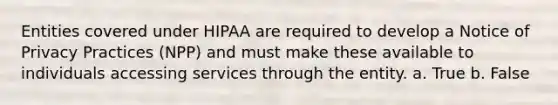 Entities covered under HIPAA are required to develop a Notice of Privacy Practices (NPP) and must make these available to individuals accessing services through the entity. a. True b. False