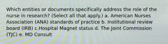 Which entities or documents specifically address the role of the nurse in research? (Select all that apply.) a. American Nurses Association (ANA) standards of practice b. Institutional review board (IRB) c.Hospital Magnet status d. The Joint Commission (TJC) e. MD Consult