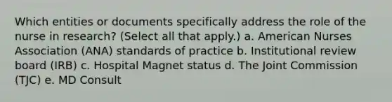 Which entities or documents specifically address the role of the nurse in research? (Select all that apply.) a. American Nurses Association (ANA) standards of practice b. Institutional review board (IRB) c. Hospital Magnet status d. The Joint Commission (TJC) e. MD Consult