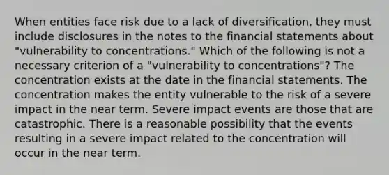 When entities face risk due to a lack of diversification, they must include disclosures in the notes to the <a href='https://www.questionai.com/knowledge/kFBJaQCz4b-financial-statements' class='anchor-knowledge'>financial statements</a> about "vulnerability to concentrations." Which of the following is not a necessary criterion of a "vulnerability to concentrations"? The concentration exists at the date in the financial statements. The concentration makes the entity vulnerable to the risk of a severe impact in the near term. Severe impact events are those that are catastrophic. There is a reasonable possibility that the events resulting in a severe impact related to the concentration will occur in the near term.