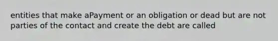 entities that make aPayment or an obligation or dead but are not parties of the contact and create the debt are called