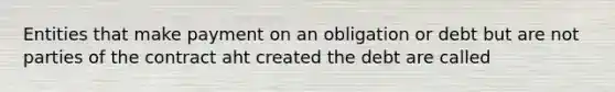 Entities that make payment on an obligation or debt but are not parties of the contract aht created the debt are called