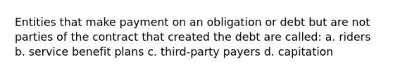 Entities that make payment on an obligation or debt but are not parties of the contract that created the debt are called: a. riders b. service benefit plans c. third-party payers d. capitation