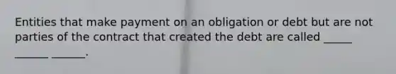 Entities that make payment on an obligation or debt but are not parties of the contract that created the debt are called _____ ______ ______.