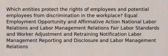 Which entities protect the rights of employees and potential employees from discrimination in the workplace? Equal Employment Opportunity and <a href='https://www.questionai.com/knowledge/k15TsidlpG-affirmative-action' class='anchor-knowledge'>affirmative action</a> National Labor Relations and Labor Management Relations Fair Labor Standards and Worker Adjustment and Retraining Notification Labor Management Reporting and Disclosure and Labor Management Relations