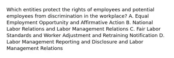 Which entities protect the rights of employees and potential employees from discrimination in the workplace? A. Equal Employment Opportunity and Affirmative Action B. National Labor Relations and Labor Management Relations C. Fair Labor Standards and Worker Adjustment and Retraining Notification D. Labor Management Reporting and Disclosure and Labor Management Relations