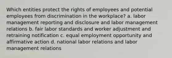 Which entities protect the rights of employees and potential employees from discrimination in the workplace? a. labor management reporting and disclosure and labor management relations b. fair labor standards and worker adjustment and retraining notification c. equal employment opportunity and affirmative action d. national labor relations and labor management relations