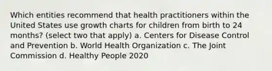 Which entities recommend that health practitioners within the United States use growth charts for children from birth to 24 months? (select two that apply) a. Centers for Disease Control and Prevention b. World Health Organization c. The Joint Commission d. Healthy People 2020