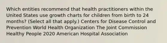 Which entities recommend that health practitioners within the United States use growth charts for children from birth to 24 months? (Select all that apply.) Centers for Disease Control and Prevention World Health Organization The Joint Commission Healthy People 2020 American Hospital Association