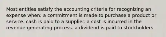 Most entities satisfy the accounting criteria for recognizing an expense when: a commitment is made to purchase a product or service. cash is paid to a supplier. a cost is incurred in the revenue generating process. a dividend is paid to stockholders.