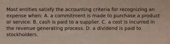 Most entities satisfy the accounting criteria for recognizing an expense when: A. a commitment is made to purchase a product or service. B. cash is paid to a supplier. C. a cost is incurred in the revenue generating process. D. a dividend is paid to stockholders.