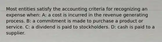 Most entities satisfy the accounting criteria for recognizing an expense when: A: a cost is incurred in the revenue generating process. B: a commitment is made to purchase a product or service. C: a dividend is paid to stockholders. D: cash is paid to a supplier.