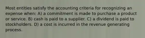 Most entities satisfy the accounting criteria for recognizing an expense when: A) a commitment is made to purchase a product or service. B) cash is paid to a supplier. C) a dividend is paid to stockholders. D) a cost is incurred in the revenue generating process.