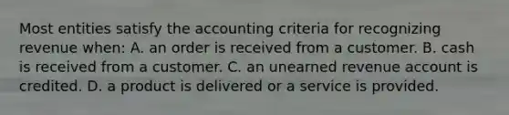 Most entities satisfy the accounting criteria for recognizing revenue when: A. an order is received from a customer. B. cash is received from a customer. C. an unearned revenue account is credited. D. a product is delivered or a service is provided.