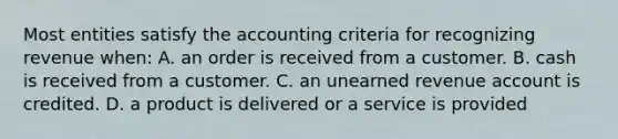 Most entities satisfy the accounting criteria for recognizing revenue when: A. an order is received from a customer. B. cash is received from a customer. C. an unearned revenue account is credited. D. a product is delivered or a service is provided