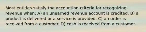 Most entities satisfy the accounting criteria for recognizing revenue when: A) an unearned revenue account is credited. B) a product is delivered or a service is provided. C) an order is received from a customer. D) cash is received from a customer.