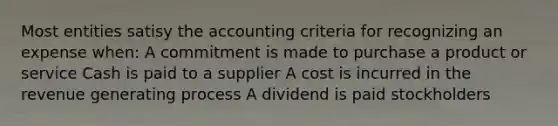 Most entities satisy the accounting criteria for recognizing an expense when: A commitment is made to purchase a product or service Cash is paid to a supplier A cost is incurred in the revenue generating process A dividend is paid stockholders