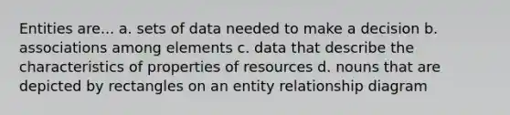 Entities are... a. sets of data needed to make a decision b. associations among elements c. data that describe the characteristics of properties of resources d. nouns that are depicted by rectangles on an entity relationship diagram