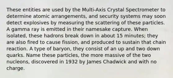 These entities are used by the Multi-Axis Crystal Spectrometer to determine atomic arrangements, and security systems may soon detect explosives by measuring the scattering of these particles. A gamma ray is emitted in their namesake capture. When isolated, these hadrons break down in about 15 minutes; they are also fired to cause fission, and produced to sustain that chain reaction. A type of baryon, they consist of an up and two down quarks. Name these particles, the more massive of the two nucleons, discovered in 1932 by James Chadwick and with no charge.