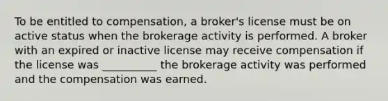 To be entitled to compensation, a broker's license must be on active status when the brokerage activity is performed. A broker with an expired or inactive license may receive compensation if the license was __________ the brokerage activity was performed and the compensation was earned.