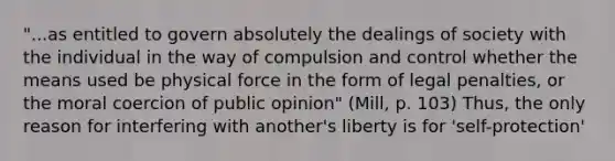 "...as entitled to govern absolutely the dealings of society with the individual in the way of compulsion and control whether the means used be physical force in the form of legal penalties, or the moral coercion of public opinion" (Mill, p. 103) Thus, the only reason for interfering with another's liberty is for 'self-protection'