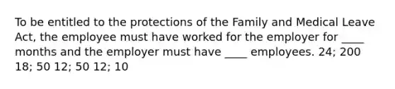 To be entitled to the protections of the Family and Medical Leave Act, the employee must have worked for the employer for ____ months and the employer must have ____ employees. 24; 200 18; 50 12; 50 12; 10