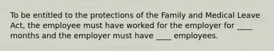 To be entitled to the protections of the Family and Medical Leave Act, the employee must have worked for the employer for ____ months and the employer must have ____ employees.