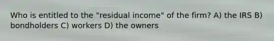 Who is entitled to the "residual income" of the firm? A) the IRS B) bondholders C) workers D) the owners