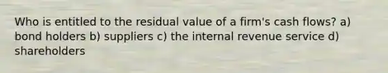 Who is entitled to the residual value of a firm's cash flows? a) bond holders b) suppliers c) the internal revenue service d) shareholders