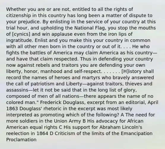 Whether you are or are not, entitled to all the rights of citizenship in this country has long been a matter of dispute to your prejudice. By enlisting in the service of your country at this trial hour, and upholding the National Flag, you stop the mouths of [cynics] and win applause even from the iron lips of ingratitude. Enlist and you make this your country in common with all other men born in the country or out of it. . . . He who fights the battles of America may claim America as his country—and have that claim respected. Thus in defending your country now against rebels and traitors you are defending your own liberty, honor, manhood and self-respect. . . . . . . [H]istory shall record the names of heroes and martyrs who bravely answered the call of patriotism and Liberty—against traitors, thieves and assassins—let it not be said that in the long list of glory, composed of men of all nations—there appears the name of no colored man." Frederick Douglass, excerpt from an editorial, April 1863 Douglass' rhetoric in the excerpt was most likely interpreted as promoting which of the following? A The need for more soldiers in the Union Army B His advocacy for African American equal rights C His support for Abraham Lincoln's reelection in 1864 D Criticism of the limits of the Emancipation Proclamation