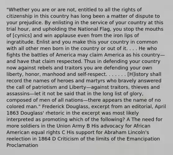 "Whether you are or are not, entitled to all the rights of citizenship in this country has long been a matter of dispute to your prejudice. By enlisting in the service of your country at this trial hour, and upholding the National Flag, you stop the mouths of [cynics] and win applause even from the iron lips of ingratitude. Enlist and you make this your country in common with all other men born in the country or out of it. . . . He who fights the battles of America may claim America as his country—and have that claim respected. Thus in defending your country now against rebels and traitors you are defending your own liberty, honor, manhood and self-respect. . . . . . . [H]istory shall record the names of heroes and martyrs who bravely answered the call of patriotism and Liberty—against traitors, thieves and assassins—let it not be said that in the long list of glory, composed of men of all nations—there appears the name of no colored man." Frederick Douglass, excerpt from an editorial, April 1863 Douglass' rhetoric in the excerpt was most likely interpreted as promoting which of the following? A The need for more soldiers in the Union Army B His advocacy for African American equal rights C His support for Abraham Lincoln's reelection in 1864 D Criticism of the limits of the Emancipation Proclamation