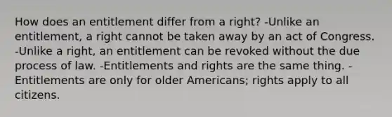 How does an entitlement differ from a right? -Unlike an entitlement, a right cannot be taken away by an act of Congress. -Unlike a right, an entitlement can be revoked without the due process of law. -Entitlements and rights are the same thing. -Entitlements are only for older Americans; rights apply to all citizens.