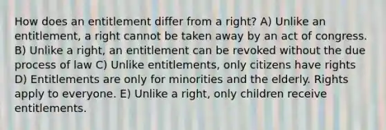 How does an entitlement differ from a right? A) Unlike an entitlement, a right cannot be taken away by an act of congress. B) Unlike a right, an entitlement can be revoked without the due process of law C) Unlike entitlements, only citizens have rights D) Entitlements are only for minorities and the elderly. Rights apply to everyone. E) Unlike a right, only children receive entitlements.