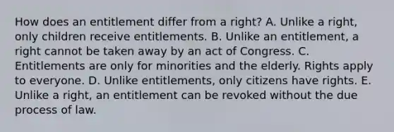 How does an entitlement differ from a right? A. Unlike a right, only children receive entitlements. B. Unlike an entitlement, a right cannot be taken away by an act of Congress. C. Entitlements are only for minorities and the elderly. Rights apply to everyone. D. Unlike entitlements, only citizens have rights. E. Unlike a right, an entitlement can be revoked without the due process of law.