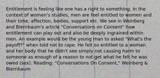 Entitlement is feeling like one has a right to something. In the context of women's studies, men are feel entitled to women and their time, affection, bodies, support etc. We see in Weinberg and Biernbaum's article "Conversations on Consent" how entitlement can play out and also be deeply ingrained within men. An example would be the young man to asked "What's the payoff?" when told not to rape. He felt so entitled to a woman and her body that he didn't see simply not causing harm to someone as enough of a reason to not get what he felt he was owed (sex). Reading: "Conversations On Consent," Weinberg & Biernbaum