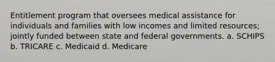 Entitlement program that oversees medical assistance for individuals and families with low incomes and limited resources; jointly funded between state and federal governments. a. SCHIPS b. TRICARE c. Medicaid d. Medicare