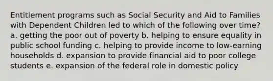 Entitlement programs such as Social Security and Aid to Families with Dependent Children led to which of the following over time? a. getting the poor out of poverty b. helping to ensure equality in public school funding c. helping to provide income to low-earning households d. expansion to provide financial aid to poor college students e. expansion of the federal role in domestic policy