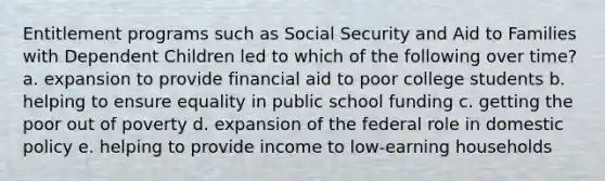 Entitlement programs such as Social Security and Aid to Families with Dependent Children led to which of the following over time? a. expansion to provide financial aid to poor college students b. helping to ensure equality in public school funding c. getting the poor out of poverty d. expansion of the federal role in domestic policy e. helping to provide income to low-earning households