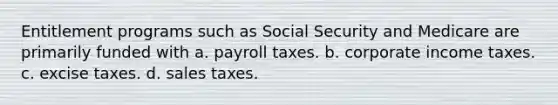 Entitlement programs such as Social Security and Medicare are primarily funded with a. payroll taxes. b. corporate income taxes. c. excise taxes. d. sales taxes.