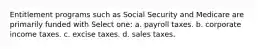 Entitlement programs such as Social Security and Medicare are primarily funded with Select one: a. payroll taxes. b. corporate income taxes. c. excise taxes. d. sales taxes.