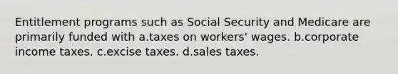 Entitlement programs such as Social Security and Medicare are primarily funded with a.taxes on workers' wages. b.corporate income taxes. c.excise taxes. d.sales taxes.