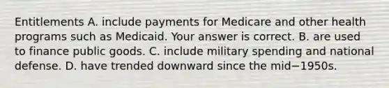 Entitlements A. include payments for Medicare and other health programs such as Medicaid. Your answer is correct. B. are used to finance public goods. C. include military spending and national defense. D. have trended downward since the mid−1950s.